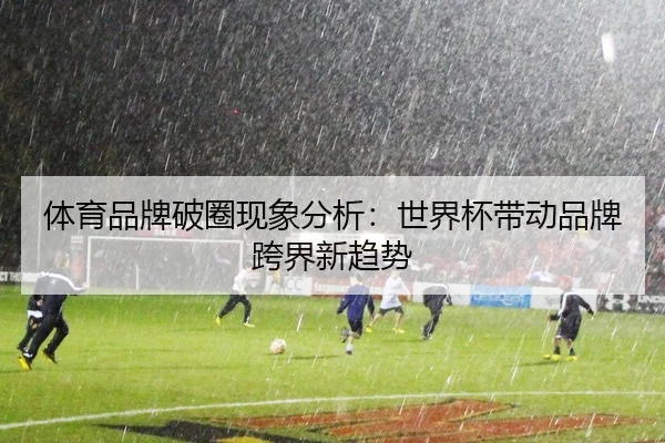 体育品牌破圈现象分析：世界杯带动品牌跨界新趋势
